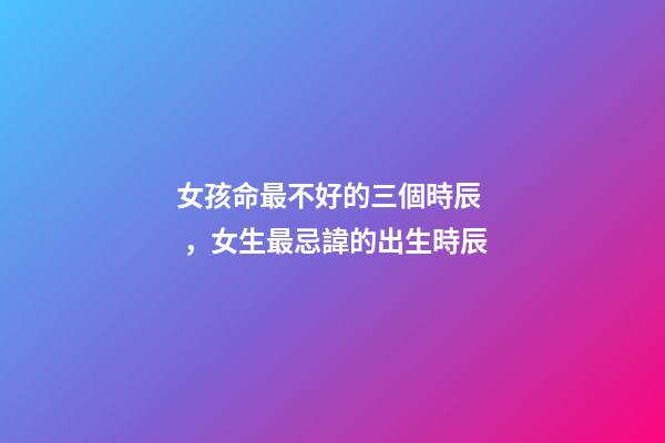 女孩命最不好的三個時辰，女生最忌諱的出生時辰